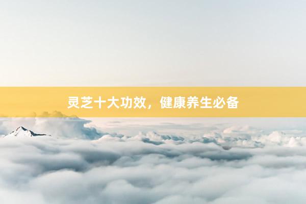 灵芝十大功效，健康养生必备
