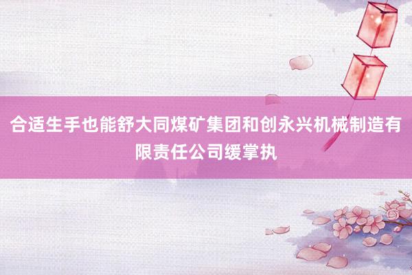 合适生手也能舒大同煤矿集团和创永兴机械制造有限责任公司缓掌执