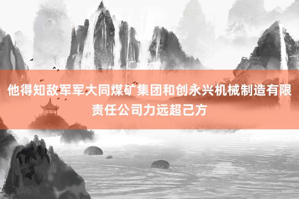 他得知敌军军大同煤矿集团和创永兴机械制造有限责任公司力远超己方